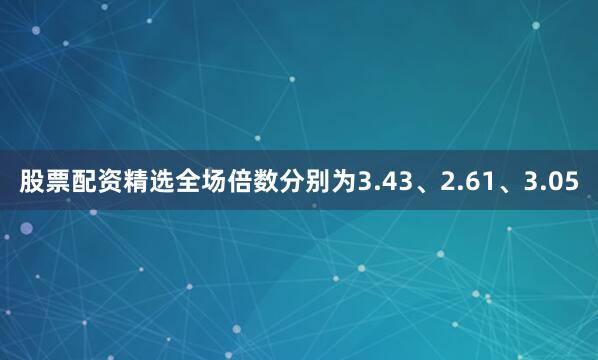 股票配资精选全场倍数分别为3.43、2.61、3.05