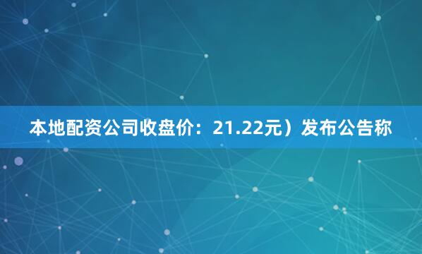 本地配资公司收盘价：21.22元）发布公告称