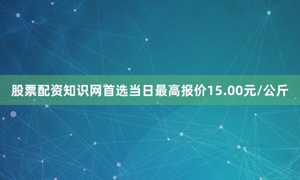 股票配资知识网首选当日最高报价15.00元/公斤