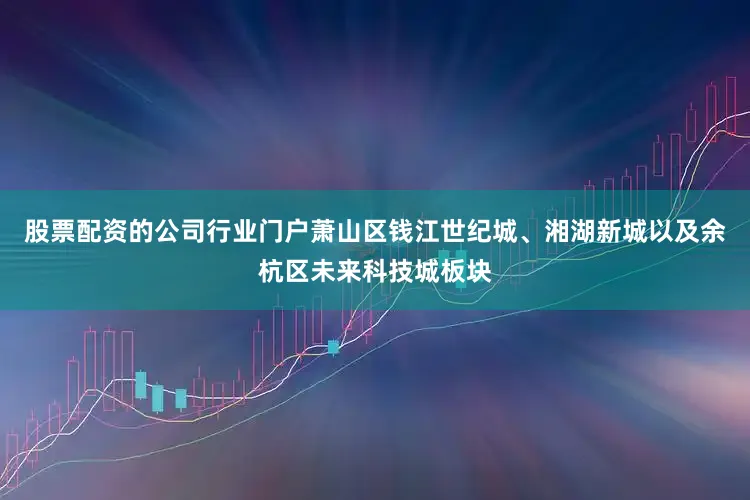 股票配资的公司行业门户萧山区钱江世纪城、湘湖新城以及余杭区未来科技城板块