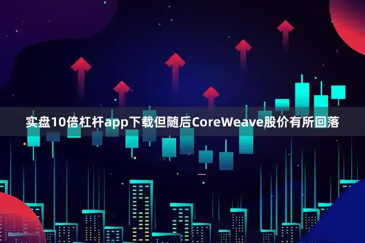 实盘10倍杠杆app下载但随后CoreWeave股价有所回落